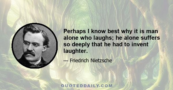 Perhaps I know best why it is man alone who laughs; he alone suffers so deeply that he had to invent laughter.