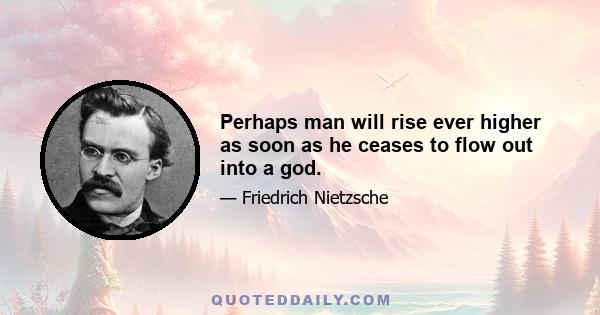 Perhaps man will rise ever higher as soon as he ceases to flow out into a god.