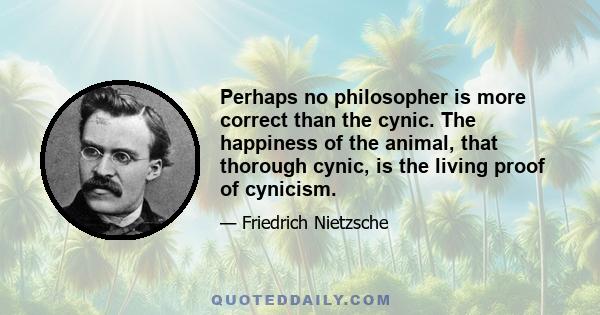 Perhaps no philosopher is more correct than the cynic. The happiness of the animal, that thorough cynic, is the living proof of cynicism.