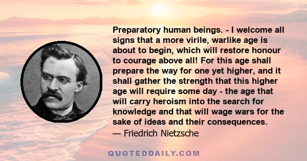 Preparatory human beings. - I welcome all signs that a more virile, warlike age is about to begin, which will restore honour to courage above all! For this age shall prepare the way for one yet higher, and it shall