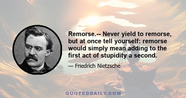 Remorse.-- Never yield to remorse, but at once tell yourself: remorse would simply mean adding to the first act of stupidity a second.