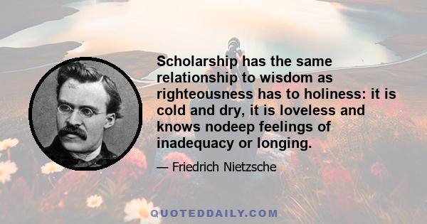 Scholarship has the same relationship to wisdom as righteousness has to holiness: it is cold and dry, it is loveless and knows nodeep feelings of inadequacy or longing.