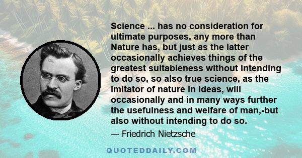 Science ... has no consideration for ultimate purposes, any more than Nature has, but just as the latter occasionally achieves things of the greatest suitableness without intending to do so, so also true science, as the 