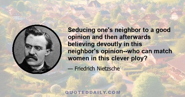 Seducing one's neighbor to a good opinion and then afterwards believing devoutly in this neighbor's opinion--who can match women in this clever ploy?