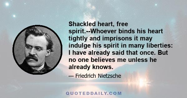 Shackled heart, free spirit.--Whoever binds his heart tightly and imprisons it may indulge his spirit in many liberties: I have already said that once. But no one believes me unless he already knows.