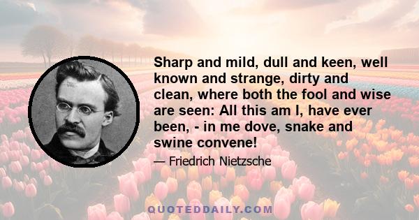 Sharp and mild, dull and keen, well known and strange, dirty and clean, where both the fool and wise are seen: All this am I, have ever been, - in me dove, snake and swine convene!