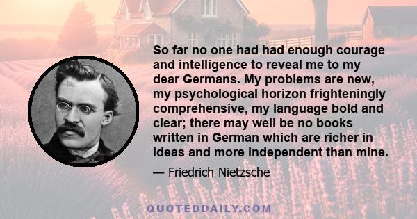 So far no one had had enough courage and intelligence to reveal me to my dear Germans. My problems are new, my psychological horizon frighteningly comprehensive, my language bold and clear; there may well be no books