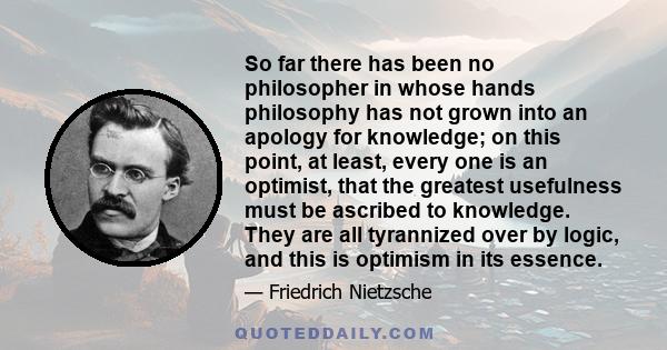 So far there has been no philosopher in whose hands philosophy has not grown into an apology for knowledge; on this point, at least, every one is an optimist, that the greatest usefulness must be ascribed to knowledge.