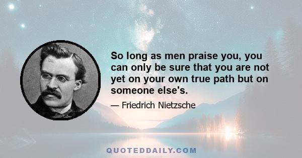 So long as men praise you, you can only be sure that you are not yet on your own true path but on someone else's.