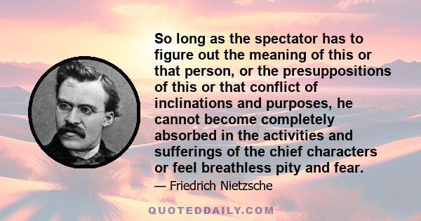 So long as the spectator has to figure out the meaning of this or that person, or the presuppositions of this or that conflict of inclinations and purposes, he cannot become completely absorbed in the activities and