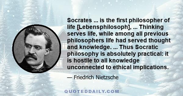 Socrates ... is the first philosopher of life [Lebensphilosoph], ... Thinking serves life, while among all previous philosophers life had served thought and knowledge. ... Thus Socratic philosophy is absolutely