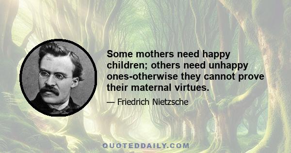 Some mothers need happy children; others need unhappy ones-otherwise they cannot prove their maternal virtues.