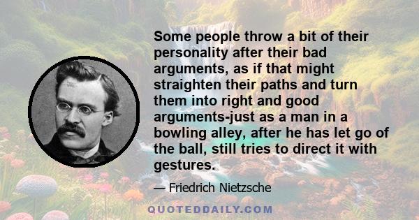 Some people throw a bit of their personality after their bad arguments, as if that might straighten their paths and turn them into right and good arguments-just as a man in a bowling alley, after he has let go of the