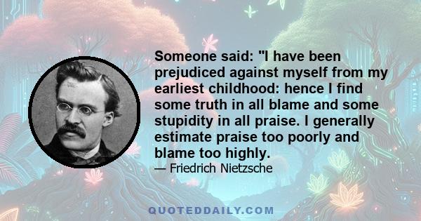 Someone said: I have been prejudiced against myself from my earliest childhood: hence I find some truth in all blame and some stupidity in all praise. I generally estimate praise too poorly and blame too highly.