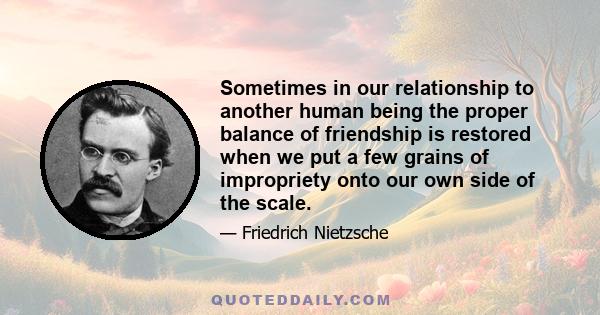 Sometimes in our relationship to another human being the proper balance of friendship is restored when we put a few grains of impropriety onto our own side of the scale.