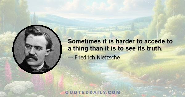 Sometimes it is harder to accede to a thing than it is to see its truth.