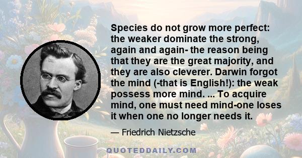 Species do not grow more perfect: the weaker dominate the strong, again and again- the reason being that they are the great majority, and they are also cleverer. Darwin forgot the mind (-that is English!): the weak