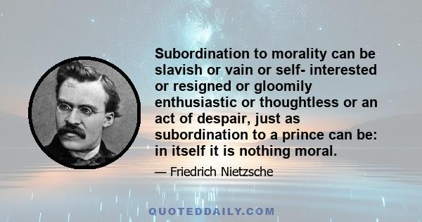 Subordination to morality can be slavish or vain or self- interested or resigned or gloomily enthusiastic or thoughtless or an act of despair, just as subordination to a prince can be: in itself it is nothing moral.