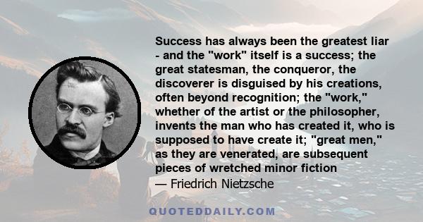 Success has always been the greatest liar - and the work itself is a success; the great statesman, the conqueror, the discoverer is disguised by his creations, often beyond recognition; the work, whether of the artist