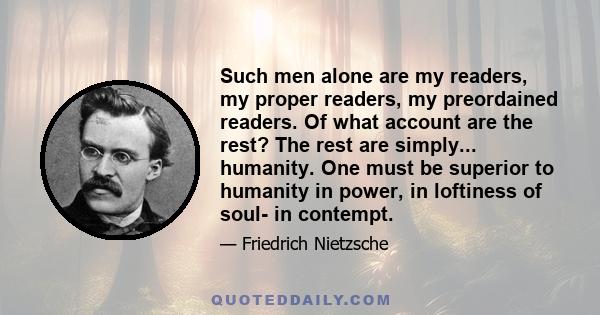 Such men alone are my readers, my proper readers, my preordained readers. Of what account are the rest? The rest are simply... humanity. One must be superior to humanity in power, in loftiness of soul- in contempt.