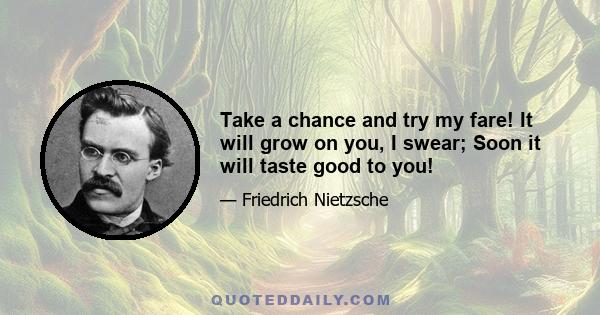 Take a chance and try my fare! It will grow on you, I swear; Soon it will taste good to you!