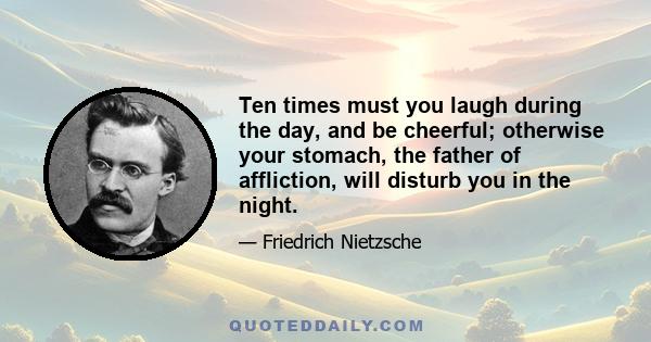 Ten times must you laugh during the day, and be cheerful; otherwise your stomach, the father of affliction, will disturb you in the night.