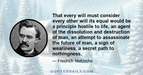 That every will must consider every other will its equal would be a principle hostile to life, an agent of the dissolution and destruction of man, an attempt to assassinate the future of man, a sign of weariness, a