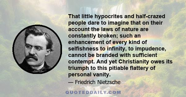 That little hypocrites and half-crazed people dare to imagine that on their account the laws of nature are constantly broken; such an enhancement of every kind of selfishness to infinity, to impudence, cannot be branded 