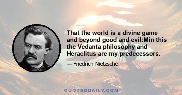 That the world is a divine game and beyond good and evil:Min this the Vedanta philosophy and Heraclitus are my predecessors.