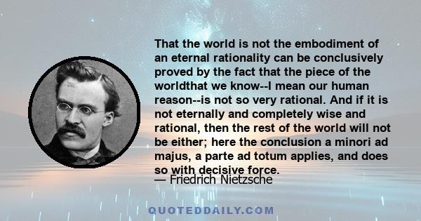 That the world is not the embodiment of an eternal rationality can be conclusively proved by the fact that the piece of the worldthat we know--I mean our human reason--is not so very rational. And if it is not eternally 