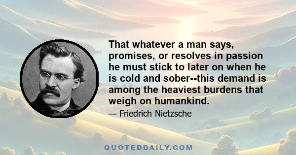 That whatever a man says, promises, or resolves in passion he must stick to later on when he is cold and sober--this demand is among the heaviest burdens that weigh on humankind.