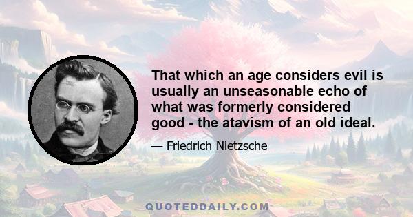 That which an age considers evil is usually an unseasonable echo of what was formerly considered good - the atavism of an old ideal.