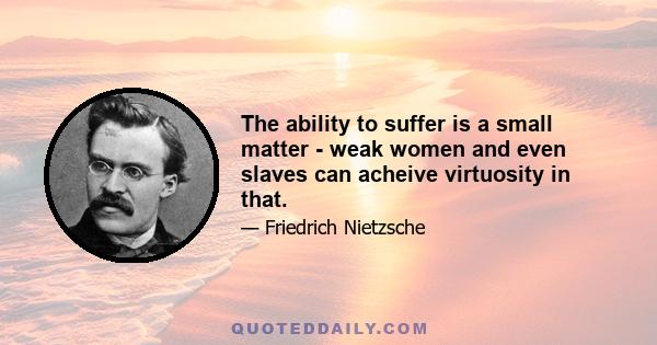 The ability to suffer is a small matter - weak women and even slaves can acheive virtuosity in that.