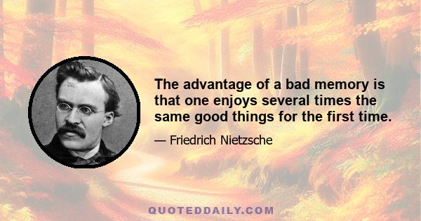 The advantage of a bad memory is that one enjoys several times the same good things for the first time.