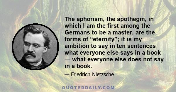 The aphorism, the apothegm, in which I am the first among the Germans to be a master, are the forms of “eternity”; it is my ambition to say in ten sentences what everyone else says in a book — what everyone else does