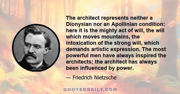 The architect represents neither a Dionysian nor an Apollinian condition: here it is the mighty act of will, the will which moves mountains, the intoxication of the strong will, which demands artistic expression. The