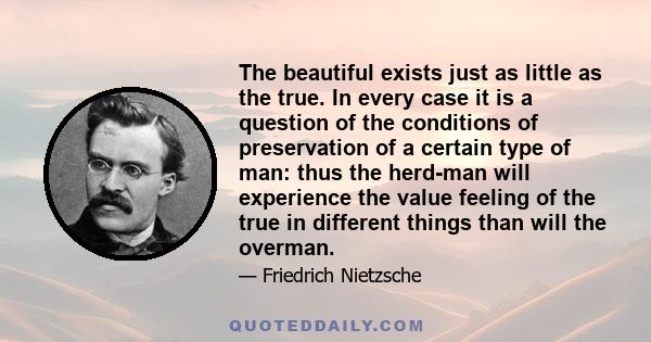 The beautiful exists just as little as the true. In every case it is a question of the conditions of preservation of a certain type of man: thus the herd-man will experience the value feeling of the true in different