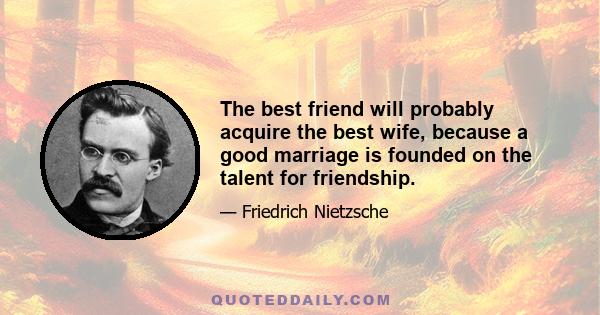 The best friend will probably acquire the best wife, because a good marriage is founded on the talent for friendship.