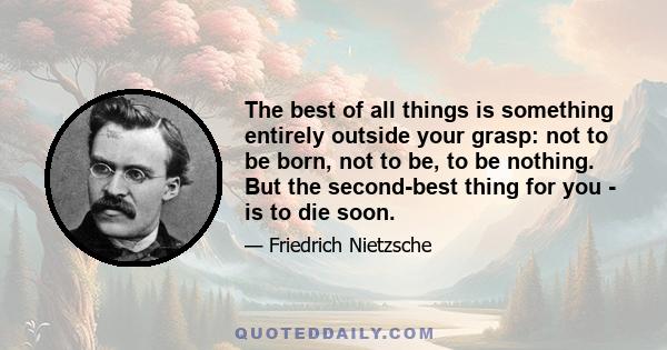 The best of all things is something entirely outside your grasp: not to be born, not to be, to be nothing. But the second-best thing for you - is to die soon.