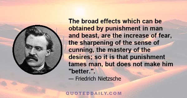 The broad effects which can be obtained by punishment in man and beast, are the increase of fear, the sharpening of the sense of cunning, the mastery of the desires; so it is that punishment tames man, but does not make 