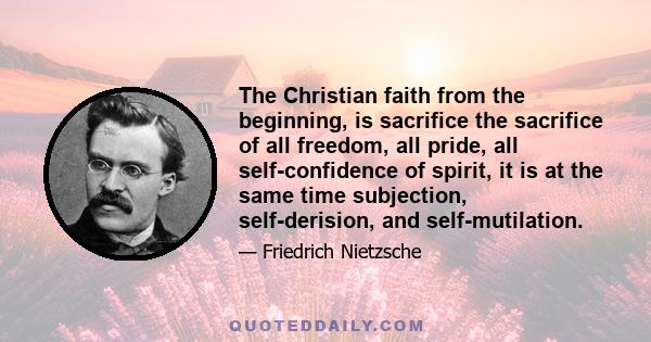 The Christian faith from the beginning, is sacrifice the sacrifice of all freedom, all pride, all self-confidence of spirit, it is at the same time subjection, self-derision, and self-mutilation.