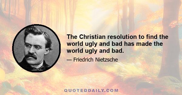 The Christian resolution to find the world ugly and bad has made the world ugly and bad.