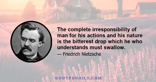 The complete irresponsibility of man for his actions and his nature is the bitterest drop which he who understands must swallow.