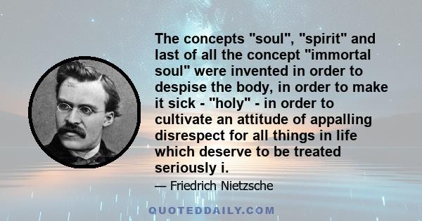 The concepts soul, spirit and last of all the concept immortal soul were invented in order to despise the body, in order to make it sick - holy - in order to cultivate an attitude of appalling disrespect for all things