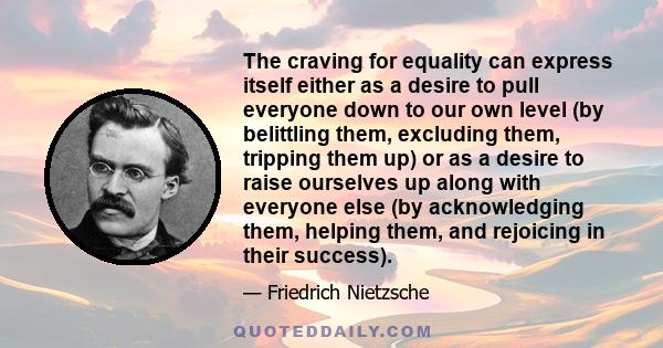 The craving for equality can express itself either as a desire to pull everyone down to our own level (by belittling them, excluding them, tripping them up) or as a desire to raise ourselves up along with everyone else