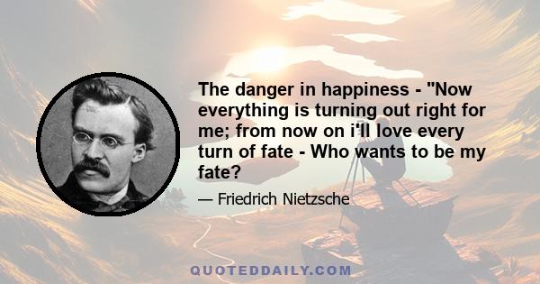 The danger in happiness - Now everything is turning out right for me; from now on i'll love every turn of fate - Who wants to be my fate?