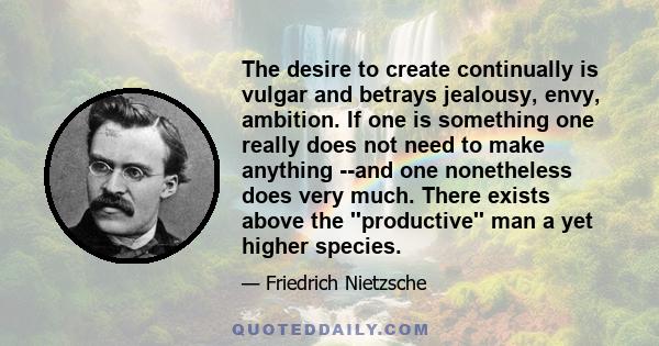 The desire to create continually is vulgar and betrays jealousy, envy, ambition. If one is something one really does not need to make anything --and one nonetheless does very much. There exists above the ''productive''