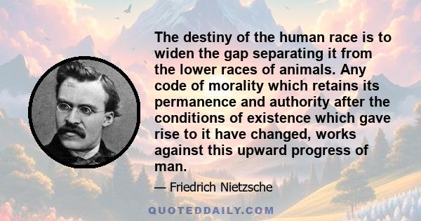 The destiny of the human race is to widen the gap separating it from the lower races of animals. Any code of morality which retains its permanence and authority after the conditions of existence which gave rise to it