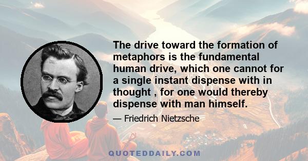 The drive toward the formation of metaphors is the fundamental human drive, which one cannot for a single instant dispense with in thought , for one would thereby dispense with man himself.