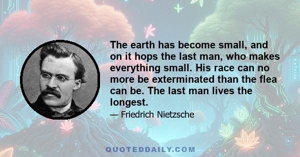 The earth has become small, and on it hops the last man, who makes everything small. His race can no more be exterminated than the flea can be. The last man lives the longest.